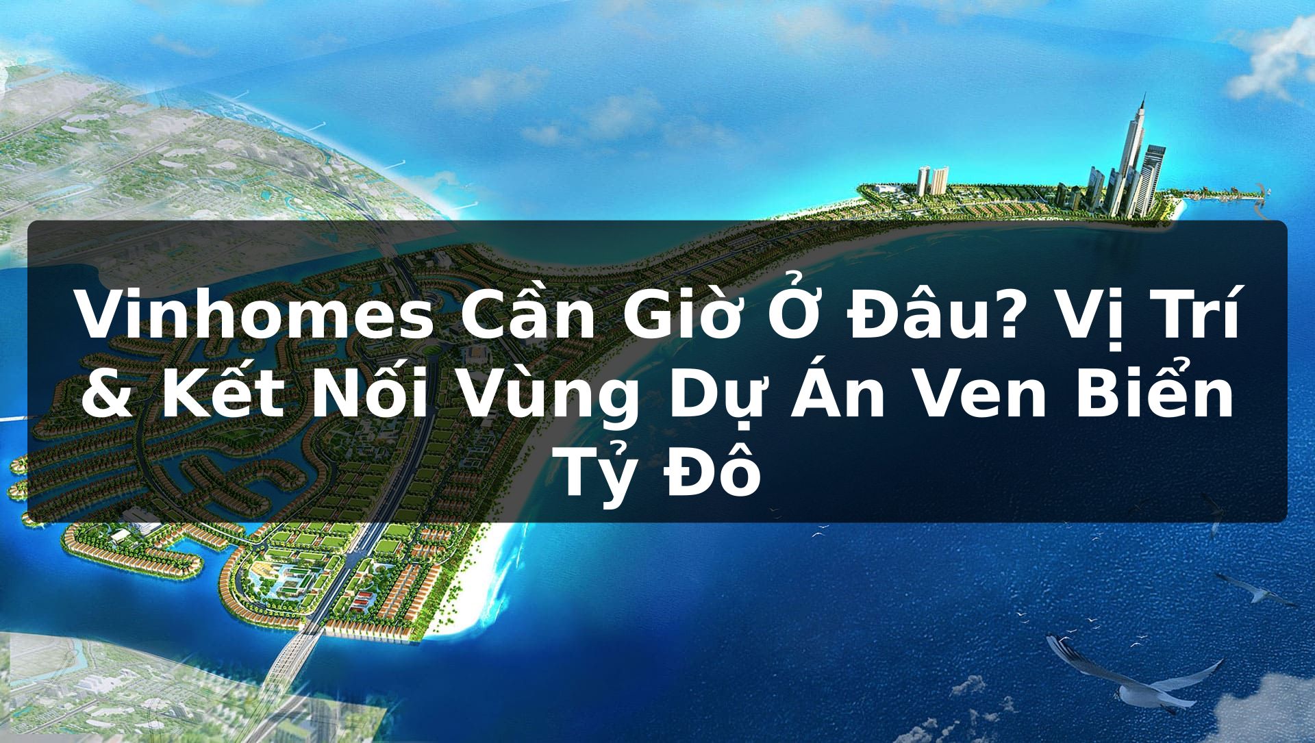 Vinhomes Cần Giờ Ở Đâu? Vị Trí & Kết Nối Vùng Dự Án Ven Biển Tỷ Đô
